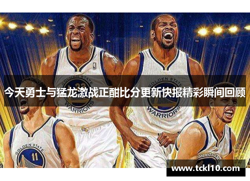 今天勇士与猛龙激战正酣比分更新快报精彩瞬间回顾