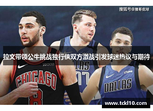 拉文带领公牛挑战独行侠双方激战引发球迷热议与期待