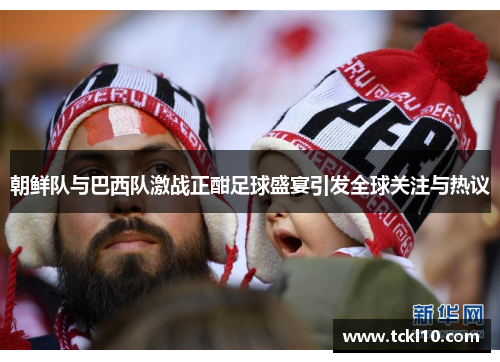 朝鲜队与巴西队激战正酣足球盛宴引发全球关注与热议